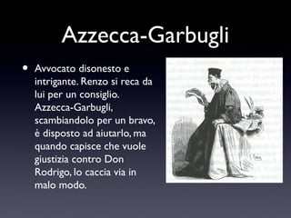 Azzecca-Garbugli
•

Avvocato disonesto e
intrigante. Renzo si reca da
lui per un consiglio.
Azzecca-Garbugli,
scambiandolo per un bravo,
è disposto ad aiutarlo, ma
quando capisce che vuole
giustizia contro Don
Rodrigo, lo caccia via in
malo modo.

 