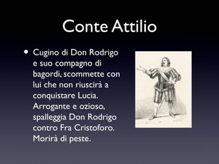 Conte Attilio
• Cugino di Don Rodrigo

e suo compagno di
bagordi, scommette con
lui che non riuscirà a
conquistare Lucia.
Arrogante e ozioso,
spalleggia Don Rodrigo
contro Fra Cristoforo.
Morirà di peste.

 