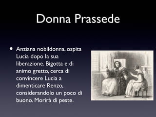 Donna Prassede
•

Anziana nobildonna, ospita
Lucia dopo la sua
liberazione. Bigotta e di
animo gretto, cerca di
convincere Lucia a
dimenticare Renzo,
considerandolo un poco di
buono. Morirà di peste.

 