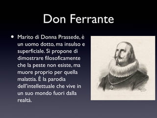 Don Ferrante
•

Marito di Donna Prassede, è
un uomo dotto, ma insulso e
superficiale. Si propone di
dimostrare filosoficamente
che la peste non esiste, ma
muore proprio per quella
malattia. È la parodia
dell’intellettuale che vive in
un suo mondo fuori dalla
realtà.

 