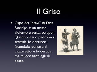 Il Griso
• Capo dei “bravi” di Don

Rodrigo, è un uomo
violento e senza scrupoli.
Quando il suo padrone si
ammala, lo denuncia,
facendolo portare al
Lazzaretto, e lo deruba,
ma muore anch’egli di
peste.

 