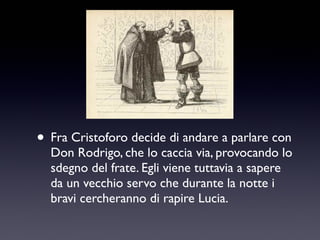 • Fra Cristoforo decide di andare a parlare con

Don Rodrigo, che lo caccia via, provocando lo
sdegno del frate. Egli viene tuttavia a sapere
da un vecchio servo che durante la notte i
bravi cercheranno di rapire Lucia.

 