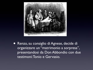 • Renzo, su consiglio di Agnese, decide di

organizzare un “matrimonio a sorpresa”,
presentandosi da Don Abbondio con due
testimoni: Tonio e Gervasio.

 