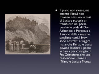 •

Il piano non riesce, ma
intanto i bravi non
trovano nessuno in casa
di Lucia e scoppia un
trambusto nel paese,
perché le grida di Don
Abbondio e Perpetua e
il suono delle campane
svegliano tutti. I bravi
sono costretti a fuggire,
ma anche Renzo e Lucia
devono lasciare il paese
in barca per consiglio di
Fra Cristoforo, che vuol
nascondere Renzo a
Milano e Lucia a Monza.

 