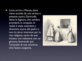•

Lucia arriva a Monza, dove
viene accolta da una strana e
potente suora, Gertrude,
detta la Signora, che sembra
prenderla in simpatia. In
realtà è stata costretta a
diventare suora dal padre e
non ha alcun interesse per la
vita religiosa, tanto da aver
iniziato una relazione con un
giovane, favorendo poi
l’omicidio di una conversa
che l’aveva scoperta.

 