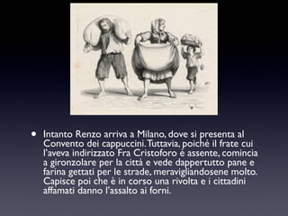 •

Intanto Renzo arriva a Milano, dove si presenta al
Convento dei cappuccini. Tuttavia, poiché il frate cui
l’aveva indirizzato Fra Cristoforo è assente, comincia
a gironzolare per la città e vede dappertutto pane e
farina gettati per le strade, meravigliandosene molto.
Capisce poi che è in corso una rivolta e i cittadini
affamati danno l’assalto ai forni.

 