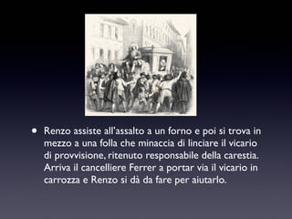 •

Renzo assiste all’assalto a un forno e poi si trova in
mezzo a una folla che minaccia di linciare il vicario
di provvisione, ritenuto responsabile della carestia.
Arriva il cancelliere Ferrer a portar via il vicario in
carrozza e Renzo si dà da fare per aiutarlo.

 