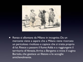 •

Renzo si allontana da Milano in incognito. Da un
mercante viene a sapere che a Milano viene ricercato
un pericoloso rivoltoso e capisce che si tratta proprio
di lui. Riesce a passare il fiume Adda e a raggiungere il
territorio di Venezia. Arriva a Bergamo e trova il cugino
Bortolo, che gestisce un filatoio e lo accoglie
amichevolmente.

 