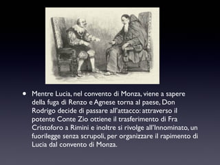 •

Mentre Lucia, nel convento di Monza, viene a sapere
della fuga di Renzo e Agnese torna al paese, Don
Rodrigo decide di passare all’attacco: attraverso il
potente Conte Zio ottiene il trasferimento di Fra
Cristoforo a Rimini e inoltre si rivolge all’Innominato, un
fuorilegge senza scrupoli, per organizzare il rapimento di
Lucia dal convento di Monza.

 