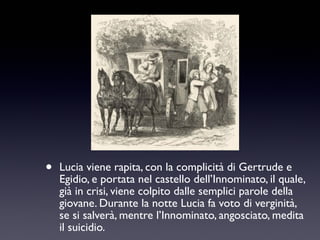 •

Lucia viene rapita, con la complicità di Gertrude e
Egidio, e portata nel castello dell’Innominato, il quale,
già in crisi, viene colpito dalle semplici parole della
giovane. Durante la notte Lucia fa voto di verginità,
se si salverà, mentre l’Innominato, angosciato, medita
il suicidio.

 
