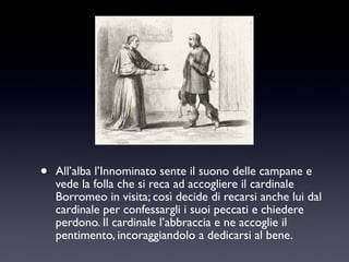 •

All’alba l’Innominato sente il suono delle campane e
vede la folla che si reca ad accogliere il cardinale
Borromeo in visita; così decide di recarsi anche lui dal
cardinale per confessargli i suoi peccati e chiedere
perdono. Il cardinale l’abbraccia e ne accoglie il
pentimento, incoraggiandolo a dedicarsi al bene.

 