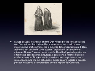 •

Saputo di Lucia, il cardinale chiama Don Abbondio e lo invia al castello
con l’Innominato. Lucia viene liberata e ospitata in casa di un sarto,
mentre arriva anche Agnese, che si lamenta del comportamento di Don
Abbondio col cardinale. Lucia accetta l’ospitalità di una nobildonna
milanese, Donna Prassede, mentre anche Don Rodrigo, indispettito per
il fallimento delle sue manovre, lascia il paese e va a Milano. Intanto il
cardinale convoca Don Abbondio e lo rimprovera aspramente per la
sua condotta. Alla fine del colloquio, il curato appare toccato e pentito,
pur non riuscendo a comprendere bene le ragioni del Cardinale.

 