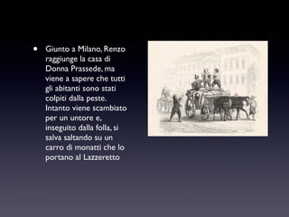 •

Giunto a Milano, Renzo
raggiunge la casa di
Donna Prassede, ma
viene a sapere che tutti
gli abitanti sono stati
colpiti dalla peste.
Intanto viene scambiato
per un untore e,
inseguito dalla folla, si
salva saltando su un
carro di monatti che lo
portano al Lazzeretto

 
