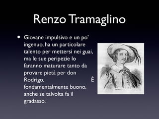Renzo Tramaglino
•

Giovane impulsivo e un po’
ingenuo, ha un particolare
talento per mettersi nei guai,
ma le sue peripezie lo
faranno maturare tanto da
provare pietà per don
Rodrigo.
È
fondamentalmente buono,
anche se talvolta fa il
gradasso.

 