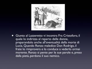 •

Giunto al Lazzeretto vi incontra Fra Cristoforo, il
quale lo indirizza al reparto delle donne,
preparandolo anche all’eventualità della morte di
Lucia. Quando Renzo maledice Don Rodrigo, il
frate lo rimprovera e lo conduce a vederlo ormai
morente. Renzo si pente per le sue parole e, preso
dalla pietà, perdona il suo nemico.

 