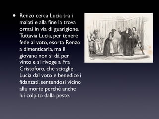 •

Renzo cerca Lucia tra i
malati e alla fine la trova
ormai in via di guarigione.
Tuttavia Lucia, per tenere
fede al voto, esorta Renzo
a dimenticarla, ma il
giovane non si dà per
vinto e si rivoge a Fra
Cristoforo, che scioglie
Lucia dal voto e benedice i
fidanzati, sentendosi vicino
alla morte perché anche
lui colpito dalla peste.

 