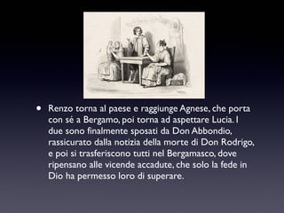 •

Renzo torna al paese e raggiunge Agnese, che porta
con sé a Bergamo, poi torna ad aspettare Lucia. I
due sono finalmente sposati da Don Abbondio,
rassicurato dalla notizia della morte di Don Rodrigo,
e poi si trasferiscono tutti nel Bergamasco, dove
ripensano alle vicende accadute, che solo la fede in
Dio ha permesso loro di superare.

 
