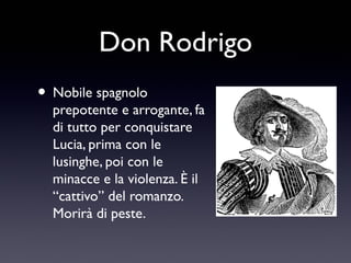 Don Rodrigo
• Nobile spagnolo

prepotente e arrogante, fa
di tutto per conquistare
Lucia, prima con le
lusinghe, poi con le
minacce e la violenza. È il
“cattivo” del romanzo.
Morirà di peste.

 
