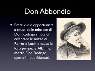 Don Abbondio
• Prete vile e opportunista,
a causa delle minacce di
Don Rodrigo rifiuta di
celebrare le nozze di
Renzo e Lucia e causa le
loro peripezie. Alla fine,
morto Don Rodrigo,
sposerà i due fidanzati.

 