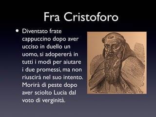 Fra Cristoforo
• Diventato frate

cappuccino dopo aver
ucciso in duello un
uomo, si adopererà in
tutti i modi per aiutare
i due promessi, ma non
riuscirà nel suo intento.
Morirà di peste dopo
aver sciolto Lucia dal
voto di verginità.

 