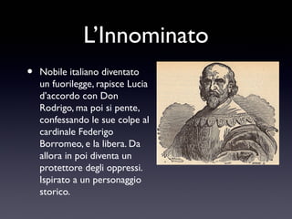 L’Innominato
•

Nobile italiano diventato
un fuorilegge, rapisce Lucia
d’accordo con Don
Rodrigo, ma poi si pente,
confessando le sue colpe al
cardinale Federigo
Borromeo, e la libera. Da
allora in poi diventa un
protettore degli oppressi.
Ispirato a un personaggio
storico.

 