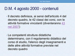D.M. 4 agosto 2000 - contenuti
• Il decreto definisce, ai sensi dell'articolo 4 del
decreto quadro, le 42 classi dei corsi, con le
attività formative vincolanti (diventeranno 43
nel 2007)
• Le competenti strutture didattiche
determinano, con il regolamento didattico del
corso di studio, l'elenco degli insegnamenti e
delle altre attività formative previste nel
decreto quadro
Prof. Mario Maestri
 