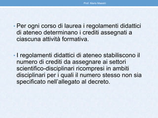 • Per ogni corso di laurea i regolamenti didattici
di ateneo determinano i crediti assegnati a
ciascuna attività formativa.
• I regolamenti didattici di ateneo stabiliscono il
numero di crediti da assegnare ai settori
scientifico-disciplinari ricompresi in ambiti
disciplinari per i quali il numero stesso non sia
specificato nell’allegato al decreto.
Prof. Mario Maestri
 