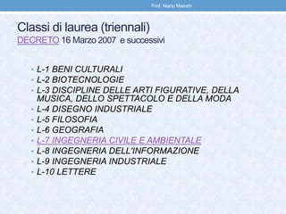 Classi di laurea (triennali)
DECRETO 16 Marzo 2007 e successivi
• L-1 BENI CULTURALI
• L-2 BIOTECNOLOGIE
• L-3 DISCIPLINE DELLE ARTI FIGURATIVE, DELLA
MUSICA, DELLO SPETTACOLO E DELLA MODA
• L-4 DISEGNO INDUSTRIALE
• L-5 FILOSOFIA
• L-6 GEOGRAFIA
• L-7 INGEGNERIA CIVILE E AMBIENTALE
• L-8 INGEGNERIA DELL'INFORMAZIONE
• L-9 INGEGNERIA INDUSTRIALE
• L-10 LETTERE
Prof. Mario Maestri
 