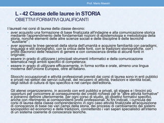 L - 42 Classe delle lauree in STORIA
OBIETTIVI FORMATIVI QUALIFICANTI
I laureati nei corsi di laurea della classe devono:
• aver acquisito una formazione di base finalizzata all'indagine e alla comunicazione storica
mediante l'apprendimento delle fondamentali nozioni di epistemologia e metodologia della
storia, nonché elementi delle altre scienze sociali e delle discipline e delle tecniche
"ausiliarie" ;
• aver appreso le linee generali della storia dell'umanità e acquisire familiarità con paradigmi,
linguaggi e stili storiografici, con la critica delle fonti, con le tradizioni storiografiche, con i
profili diacronici delle relazioni di genere e con conoscenza diretta di alcune fonti in
originale;
• essere in grado di utilizzare i principali strumenti informatici e della comunicazione
telematica negli ambiti specifici di competenza;
• essere in grado di utilizzare efficacemente, in forma scritta e orale, almeno una lingua
moderna dell'Unione Europea, oltre all'italiano.
Sbocchi occupazionali e attività professionali previsti dai corsi di laurea sono in enti pubblici
e privati nei settori dei servizi culturali, del recupero di attività, tradizioni e identità locali,
degli istituti di cultura di tipo specifico e nel campo dell'editoria.
Gli atenei organizzeranno, in accordo con enti pubblici e privati, gli stages e i tirocini più
opportuni per concorrere al conseguimento dei crediti richiesti per le "altre attività formative"
e potranno definire ulteriormente, per ogni corso di studio, gli obiettivi formativi specifici,
anche con riferimento ai corrispondenti profili professionali. Ai fini indicati, i curricula dei
corsi di laurea della classe comprenderanno in ogni caso attività finalizzate all'acquisizione
di conoscenze di base nei vari campi della storia, dei processi di cambiamento dei sistemi
sociopolitici ed economici e delle tradizioni, connettendo i vari saperi specialistici all'interno
di un sistema coerente di conoscenze teoriche.
Prof. Mario Maestri
 