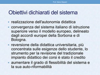 Obiettivi dichiarati del sistema
 realizzazione dell'autonomia didattica
 convergenza del sistema italiano di istruzione
superiore verso il modello europeo, delineato
dagli accordi europei della Sorbona e di
Bologna.
 reversione della didattica universitaria, più
concentrata sulle esigenze dello studente, lo
strumento per la revisione del tradizionale
impianto didattico dei corsi è stato il credito
 aumentare il grado di flessibilità del sistema e
la sua auto-riformabilità
Prof. Mario Maestri
 