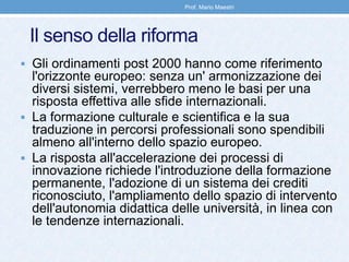 Il senso della riforma
 Gli ordinamenti post 2000 hanno come riferimento
l'orizzonte europeo: senza un' armonizzazione dei
diversi sistemi, verrebbero meno le basi per una
risposta effettiva alle sfide internazionali.
 La formazione culturale e scientifica e la sua
traduzione in percorsi professionali sono spendibili
almeno all'interno dello spazio europeo.
 La risposta all'accelerazione dei processi di
innovazione richiede l'introduzione della formazione
permanente, l'adozione di un sistema dei crediti
riconosciuto, l'ampliamento dello spazio di intervento
dell'autonomia didattica delle università, in linea con
le tendenze internazionali.
Prof. Mario Maestri
 