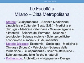 Le Facoltà a
Milano – Città Metropolitana
• Statale: Giurisprudenza – Scienze Mediazione
Linguistica e Culturale (Sesto S.G.) - Medicina e
chirurgia - Medicina veterinaria - Scienze agrarie e
alimentari - Scienze del Farmaco - Scienze e
tecnologie - Scienze motorie - Scienze politiche,
economiche e sociali - Studi umanistici
• Statale Bicocca: Economia - Sociologia - Medicina e
Chirurgia (Monza) - Psicologia - Scienze della
formazione - Giurisprudenza - Scienze statistiche -
Scienze matematiche fisiche e naturali
• Politecnico: Architettura – Ingegneria – Design
Prof. Mario Maestri
 