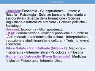 • Cattolica: Economia - Giurisprudenza - Lettere e
filosofia - Psicologia - Scienze bancarie, finanziarie e
assicurative - Scienze della formazione - Scienze
linguistiche e letterature straniere - Scienze politiche -
Sociologia
• Bocconi: Economia - Giurisprudenza
• IULM: Comunicazione, relazioni pubbliche e pubblicità
- Arti, mercati e patrimoni della cultura - Interpretariato,
traduzione e studi linguistici e culturali - Turismo, eventi
e territorio
• Vita e Salute - San Raffaele (Milano 2): Medicina –
Fisioterapia - Infermieristica - Psicologia - Filosofia
• Humanitas University (Pieve Emanuele): Medicina
(inglese), Fisioterapia, Infermieristica
Prof. Mario Maestri
 