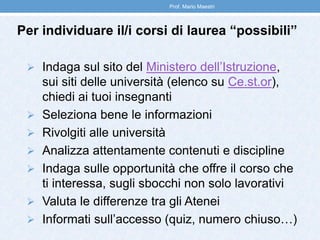 Per individuare il/i corsi di laurea “possibili”
 Indaga sul sito del Ministero dell’Istruzione,
sui siti delle università (elenco su Ce.st.or),
chiedi ai tuoi insegnanti
 Seleziona bene le informazioni
 Rivolgiti alle università
 Analizza attentamente contenuti e discipline
 Indaga sulle opportunità che offre il corso che
ti interessa, sugli sbocchi non solo lavorativi
 Valuta le differenze tra gli Atenei
 Informati sull’accesso (quiz, numero chiuso…)
Prof. Mario Maestri
 