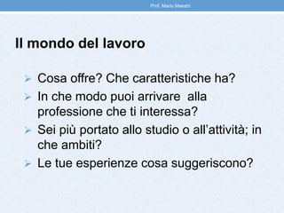 Il mondo del lavoro
 Cosa offre? Che caratteristiche ha?
 In che modo puoi arrivare alla
professione che ti interessa?
 Sei più portato allo studio o all’attività; in
che ambiti?
 Le tue esperienze cosa suggeriscono?
Prof. Mario Maestri
 