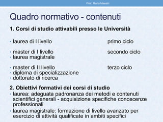 Quadro normativo - contenuti
1. Corsi di studio attivabili presso le Università
• laurea di I livello primo ciclo
• master di I livello secondo ciclo
• laurea magistrale
• master di II livello terzo ciclo
• diploma di specializzazione
• dottorato di ricerca
2. Obiettivi formativi dei corsi di studio
• laurea: adeguata padronanza dei metodi e contenuti
scientifici generali - acquisizione specifiche conoscenze
professionali
• laurea magistrale: formazione di livello avanzato per
esercizio di attività qualificate in ambiti specifici
Prof. Mario Maestri
 