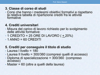 3. Classe di corso di studi
• Corsi che hanno i medesimi obiettivi formativi e rispettano
la relativa tabella di ripartizione crediti fra le attività
formative
4. Crediti universitari
• Misura del carico di lavoro richiesto per lo svolgimento
delle attività formative:
• 1 CREDITO = 25 ORE DI LAVORO ( + 20%)
• 1 ANNO = 60 CREDITI
5. Crediti per conseguire il titolo di studio
• Laurea I livello = 180
• Laurea II livello = 300/360 (compresi quelli di accesso)
• Diploma di specializzazione = 300/360 (compreso
accesso)
• Master = 60 (oltre a quelli della laurea)
Prof. Mario Maestri
 