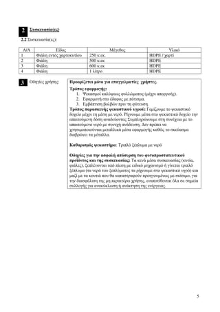 5
2 Συσκευασία(ες)
2.2 Συσκευασία(ες):
Α/Α Είδος Μέγεθος Υλικό
1 Φιάλη εντός χαρτοκυτίου 250 κ.εκ. HDPE / χαρτί
2 Φιάλη 500 κ.εκ HDPE
3 Φιάλη 600 κ.εκ HDPE
4 Φιάλη 1 λίτρο HDPE
3 Προορίζεται µόνο για επαγγελµατίες χρήστες.Οδηγίες χρήσης:
Τρόπος εφαρµογής:
1. Ψεκασµοί καλύψεως φυλλώµατος (µέχρι απορροής).
2. Εφαρµογή στο έδαφος µε πότισµα.
3. Εµβάπτιση βολβών πριν τη φύτευση.
Τρόπος παρασκευής ψεκαστικού υγρού: Γεµίζουµε το ψεκαστικό
δοχείο µέχρι τη µέση µε νερό. Ρίχνουµε µέσα στο ψεκαστικό δοχείο την
απαιτούµενη δόση αναδεύοντας Συµπληρώνουµε στη συνέχεια µε το
απαιτούµενο νερό µε συνεχή ανάδευση. ∆εν πρέπει να
χρησιµοποιούνται µεταλλικά µέσα εφαρµογής καθώς το σκεύασµα
διαβρώνει τα µέταλλα.
Καθαρισµός ψεκαστήρα: Τριπλό ξέπλυµα µε νερό
Οδηγίες για την ασφαλή απόσυρση του φυτοπροστατευτικού
προϊόντος και της συσκευασίας: Τα κενά µέσα συσκευασίας (κυτία,
φιάλες), ξεπλένονται υπό πίεση µε ειδικό µηχανισµό ή γίνεται τριπλό
ξέπλυµα (τα νερά του ξεπλύµατος τα ρίχνουµε στο ψεκαστικό υγρό) και
µαζί µε τα κουτιά που θα καταστραφούν προηγουµένως µε σκίσιµο, για
την διασφάλιση της µη περαιτέρω χρήσης, εναποτίθενται όλα σε σηµεία
συλλογής για ανακύκλωση ή ανάκτηση της ενέργειας.
 