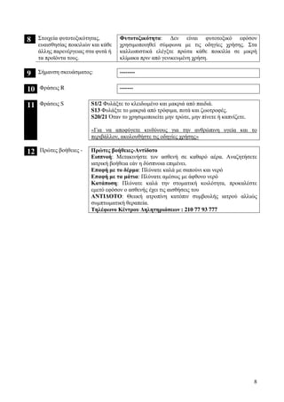 8
8 Στοιχεία φυτοτοξικότητας,
ευαισθησίας ποικιλιών και κάθε
άλλης παρενέργειας στα φυτά ή
τα προϊόντα τους.
Φυτοτοξικότητα: ∆εν είναι φυτοτοξικό εφόσον
χρησιµοποιηθεί σύµφωνα µε τις οδηγίες χρήσης. Στα
καλλωπιστικά ελέγξτε πρώτα κάθε ποικιλία σε µικρή
κλίµακα πριν από γενικευµένη χρήση.
9 Σήµανση σκευάσµατος: --------
10 Φράσεις R -------
11 Φράσεις S S1/2 Φυλάξτε το κλειδωµένο και µακριά από παιδιά.
S13 Φυλάξτε το µακριά από τρόφιµα, ποτά και ζωοτροφές.
S20/21 Όταν το χρησιµοποιείτε µην τρώτε, µην πίνετε ή καπνίζετε.
«Για να αποφύγετε κινδύνους για την ανθρώπινη υγεία και το
περιβάλλον, ακολουθήστε τις οδηγίες χρήσης»
12 Πρώτες βοήθειες - Πρώτες βοήθειες-Αντίδοτο
Εισπνοή: Μετακινήστε τον ασθενή σε καθαρό αέρα. Αναζητήσετε
ιατρική βοήθεια εάν η δύσπνοια επιµένει.
Επαφή µε το δέρµα: Πλύνατε καλά µε σαπούνι και νερό
Επαφή µε τα µάτια: Πλύνατε αµέσως µε άφθονο νερό
Κατάποση: Πλύνατε καλά την στοµατική κοιλότητα, προκαλέστε
εµετό εφόσον ο ασθενής έχει τις αισθήσεις του
ΑΝΤΙ∆ΟΤΟ: Θειική ατροπίνη κατόπιν συµβουλής ιατρού αλλιώς
συµπτωµατική θεραπεία.
Τηλέφωνο Κέντρου ∆ηλητηριάσεων : 210 77 93 777
 