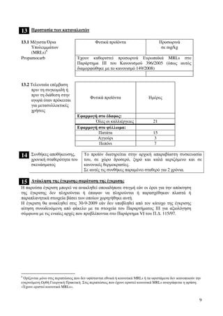 9
13 Προστασία των καταναλωτών
13.1 Μέγιστα Όρια
Υπολειµµάτων
(MRLs)6
Φυτικά προϊόντα Προσωρινά
σε mg/kg
Propamocarb Έχουν καθοριστεί προσωρινά Ευρωπαϊκά MRLs στο
Παράρτηµα ΙΙΙ του Κανονισµού 396/2005 (όπως αυτός
διαµορφώθηκε µε το κανονισµό 149/2008)
13.2 Τελευταία επέµβαση
πριν τη συγκοµιδή ή
πριν τη διάθεση στην
αγορά όταν πρόκειται
για µετασυλλεκτικές
χρήσεις
Φυτικά προϊόντα Ηµέρες
Εφαρµογή στο έδαφος:
Όλες οι καλλιέργειες 21
Εφαρµογή στο φύλλωµα:
Πατάτα 15
Αγγούρι 3
Πεπόνι 7
14 Συνθήκες αποθήκευσης,
χρονική σταθερότητα του
σκευάσµατος
Το προϊόν διατηρείται στην αρχική απαραβίαστη συσκευασία
του, σε χώρο δροσερό, ξηρό και καλά αεριζόµενο και σε
κανονικές θερµοκρασίες.
Σε αυτές τις συνθήκες παραµένει σταθερό για 2 χρόνια.
15 Ανάκληση της έγκρισης-παράταση της έγκρισης
Η παρούσα έγκριση µπορεί να ανακληθεί οποιαδήποτε στιγµή εάν οι όροι για την απόκτηση
της έγκρισης δεν πληρούνται ή έπαψαν να πληρούνται ή παρασχέθηκαν πλαστά ή
παραπλανητικά στοιχεία βάσει των οποίων χορηγήθηκε αυτή.
Η έγκριση θα ανακληθεί στις 30-9-2009 εάν δεν υποβληθεί από τον κάτοχο της έγκρισης
αίτηση συνοδευόµενη από φάκελο µε τα στοιχεία του Παραρτήµατος ΙΙΙ για αξιολόγηση
σύµφωνα µε τις ενιαίες αρχές που προβλέπονται στο Παράρτηµα VI του Π.∆. 115/97.
6
Ορίζονται µόνο στις περιπτώσεις που δεν υφίστανται εθνικά ή κοινοτικά ΜRLs ή τα υφιστάµενα δεν ικανοποιούν την
εγκρινόµενη Ορθή Γεωργική Πρακτική. Στις περιπτώσεις που έχουν οριστεί κοινοτικά MRLs αναγράφεται η φράση:
«Έχουν οριστεί κοινοτικά MRLs».
 