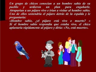 Un grupo de chicos conocían a un hombre sabio de su
pueblo
y
urdieron
un
plan
para
engañarle.
Atraparían a un pájaro vivo e irían a visitar al hombre sabio.
Uno de ellos sostendría el pájaro detrás de la espalda y le
preguntaría:
«Hombre sabio, ¿el pájaro está vivo o muerto? »
Si el hombre sabio respondía que estaba vivo, el chico
aplastaría rápidamente al pájaro y diría: «No, está muerto».

 