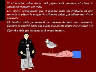 Si el hombre sabio decía: «El pájaro está muerto», el chico le
decí
pá
está muerto»
enseñaría el pájaro con vida.
enseñarí
pá
Los chicos consiguieron que el hombre sabio los recibiera, El que
que
sostenía al pájaro le preguntó: «Hombre sabio, ¿el pájaro está vivo o
sostení
pá
preguntó
pá
está
muerto?»
muerto?»
El hombre sabio permaneció en silencio durante unos instantes.
permaneció
Después se agachó hasta que quedó a la misma altura que el chico y le
Despué
agachó
quedó
dijo: «La vida que sostienes está en tus manos».
está
manos»

 
