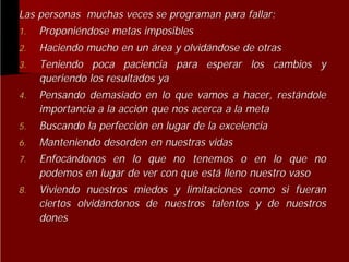 Las personas muchas veces se programan para fallar:
1. Proponiéndose metas imposibles
Proponié
2.
3.

Haciendo mucho en un área y olvidándose de otras
olvidá
Teniendo poca paciencia para esperar los cambios y
queriendo los resultados ya

4.

Pensando demasiado en lo que vamos a hacer, restándole
restá
importancia a la acción que nos acerca a la meta
acció

5.

Buscando la perfección en lugar de la excelencia
perfecció
Manteniendo desorden en nuestras vidas

6.
7.
8.

Enfocándonos en lo que no tenemos o en lo que no
Enfocá
podemos en lugar de ver con que está lleno nuestro vaso
está
Viviendo nuestros miedos y limitaciones como si fueran
ciertos olvidándonos de nuestros talentos y de nuestros
olvidá
dones

 