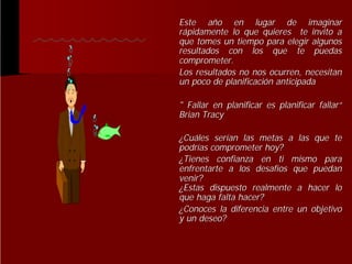Este año en lugar de imaginar
añ
rápidamente lo que quieres te invito a
que tomes un tiempo para elegir algunos
resultados con los que te puedas
comprometer.
Los resultados no nos ocurren, necesitan
un poco de planificación anticipada
planificació
" Fallar en planificar es planificar fallar“
fallar“
Brian Tracy
¿Cuáles serían las metas a las que te
Cuá
serí
podrías comprometer hoy?
podrí
¿Tienes confianza en ti mismo para
enfrentarte a los desafíos que puedan
desafí
venir?
¿Estas dispuesto realmente a hacer lo
que haga falta hacer?
¿Conoces la diferencia entre un objetivo
y un deseo?

 