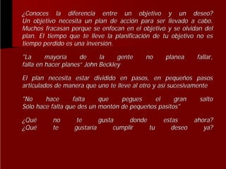 ¿Conoces la diferencia entre un objetivo y un deseo?
Un objetivo necesita un plan de acción para ser llevado a cabo.
acció
Muchos fracasan porque se enfocan en el objetivo y se olvidan del
del
plan. El tiempo que te lleve la planificación de tu objetivo no es
planificació
tiempo perdido es una inversión.
inversió
"La
mayoría
de
la
gente
mayorí
falla en hacer planes“ John Beckley
planes“

no

planea

fallar,

El plan necesita estar dividido en pasos, en pequeños pasos
pequeñ
articulados de manera que uno te lleve al otro y así sucesivamente
así
"No
hace
falta
que
pegues
el
gran
Sólo hace falta que des un montón de pequeños pasitos"
montó
pequeñ
¿Qué
Qué
¿Qué
Qué

no
te

te
gusta
donde
gustaría
cumplir
tu
gustarí

estas
deseo

salto
ahora?
ya?

 