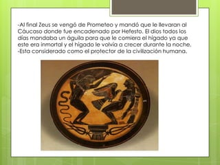 -Al final Zeus se vengó de Prometeo y mandó que le llevaran al
Cáucaso donde fue encadenado por Hefesto. El dios todos los
días mandaba un águila para que le comiera el hígado ya que
este era inmortal y el hígado le volvía a crecer durante la noche.
-Esta considerado como el protector de la civilización humana.

 