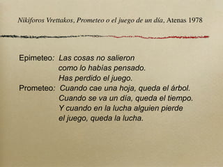 Nikiforos Vrettakos, Prometeo o el juego de un día, Atenas 1978




Epimeteo: Las cosas no salieron
          como lo habías pensado.
          Has perdido el juego.
Prometeo: Cuando cae una hoja, queda el árbol.
          Cuando se va un día, queda el tiempo.
          Y cuando en la lucha alguien pierde
          el juego, queda la lucha.
 
