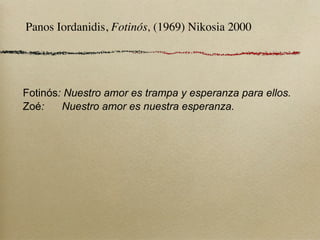 Panos Iordanidis, Fotinós, (1969) Nikosia 2000




Fotinós: Nuestro amor es trampa y esperanza para ellos.
Zoé:    Nuestro amor es nuestra esperanza.
 