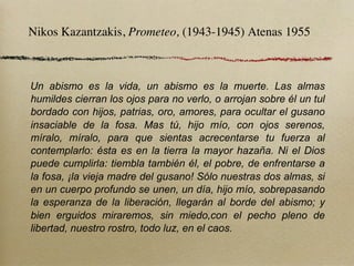 Nikos Kazantzakis, Prometeo, (1943-1945) Atenas 1955



Un abismo es la vida, un abismo es la muerte. Las almas
humildes cierran los ojos para no verlo, o arrojan sobre él un tul
bordado con hijos, patrias, oro, amores, para ocultar el gusano
insaciable de la fosa. Mas tú, hijo mío, con ojos serenos,
míralo, míralo, para que sientas acrecentarse tu fuerza al
contemplarlo: ésta es en la tierra la mayor hazaña. Ni el Dios
puede cumplirla: tiembla también él, el pobre, de enfrentarse a
la fosa, ¡la vieja madre del gusano! Sólo nuestras dos almas, si
en un cuerpo profundo se unen, un día, hijo mío, sobrepasando
la esperanza de la liberación, llegarán al borde del abismo; y
bien erguidos miraremos, sin miedo,con el pecho pleno de
libertad, nuestro rostro, todo luz, en el caos.
 