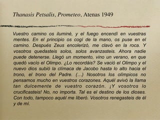 Thanasis Petsalis, Prometeo, Atenas 1949


Vuestro camino os iluminé, y el fuego encendí en vuestras
mentes. En el principio os cogí de la mano, os puse en el
camino. Después Zeus encolerizó, me clavó en la roca. Y
vosotros quedasteis solos, solos avanzasteis. Ahora nadie
puede detenerse. Llegó un momento, vino un verano, en que
quedó vacío el Olimpo. ¿Lo recordáis? Se vació el Olimpo y el
nuevo dios subió la clímaca de Jacobo hasta lo alto hacia el
trono, el trono del Padre. (…) Nosotros los olímpicos no
pensamos mucho en vuestros corazones. Aquél avivó la llama
tan dulcemente de vuestro corazón. ¡Y vosotros lo
crucificasteis! No, no importa. Tal es el destino de los dioses.
Con todo, tampoco aquél me liberó. Vosotros renegasteis de él
y de mí.
 
